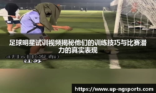 足球明星试训视频揭秘他们的训练技巧与比赛潜力的真实表现